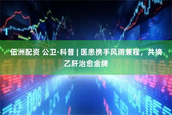 伍洲配资 公卫·科普 | 医患携手风雨兼程，共摘乙肝治愈金牌