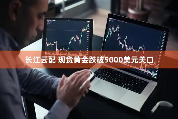 长江云配 现货黄金跌破5000美元关口