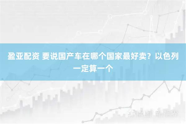 盈亚配资 要说国产车在哪个国家最好卖？以色列一定算一个