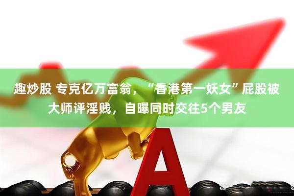 趣炒股 专克亿万富翁，“香港第一妖女”屁股被大师评淫贱，自曝同时交往5个男友