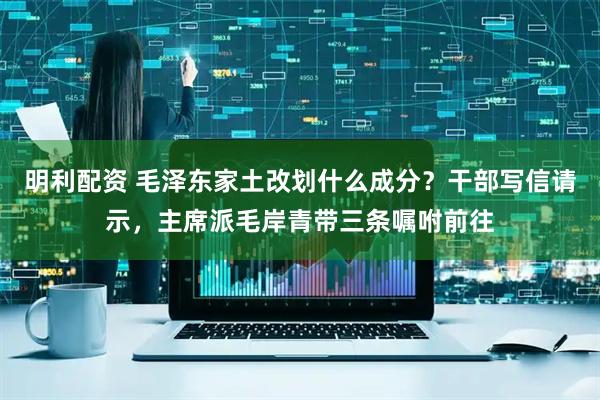 明利配资 毛泽东家土改划什么成分？干部写信请示，主席派毛岸青带三条嘱咐前往