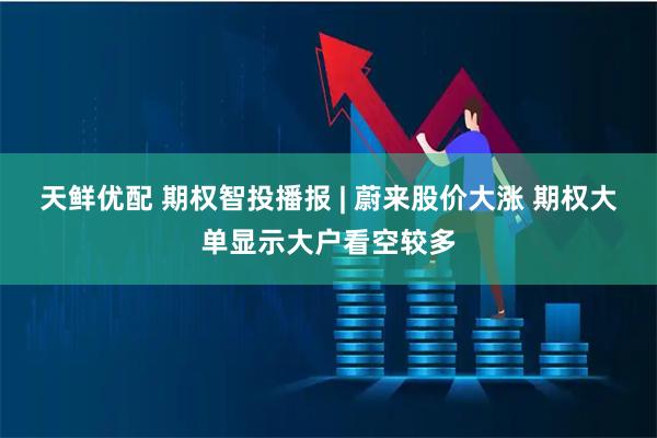 天鲜优配 期权智投播报 | 蔚来股价大涨 期权大单显示大户看空较多