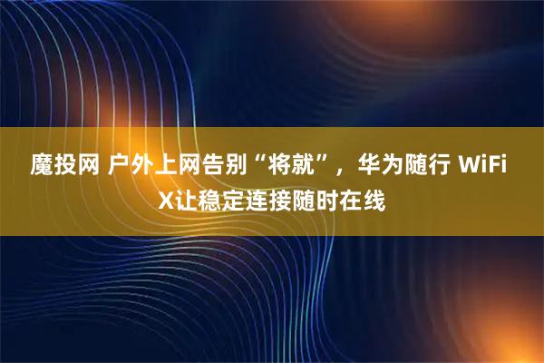 魔投网 户外上网告别“将就”，华为随行 WiFi X让稳定连接随时在线
