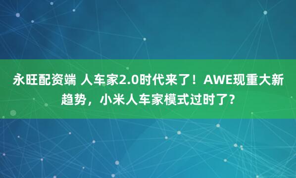 永旺配资端 人车家2.0时代来了！AWE现重大新趋势，小米人车家模式过时了？