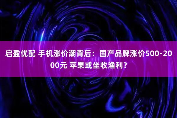 启盈优配 手机涨价潮背后：国产品牌涨价500-2000元 苹果或坐收渔利？