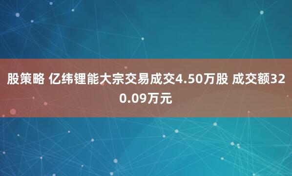 股策略 亿纬锂能大宗交易成交4.50万股 成交额320.09万元