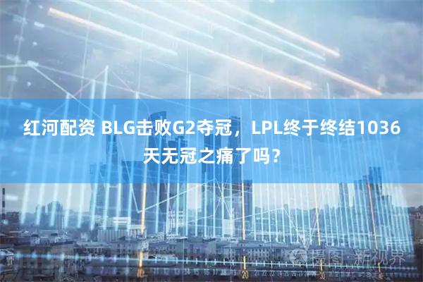 红河配资 BLG击败G2夺冠，LPL终于终结1036天无冠之痛了吗？