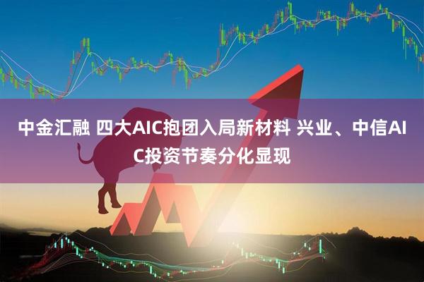 中金汇融 四大AIC抱团入局新材料 兴业、中信AIC投资节奏分化显现