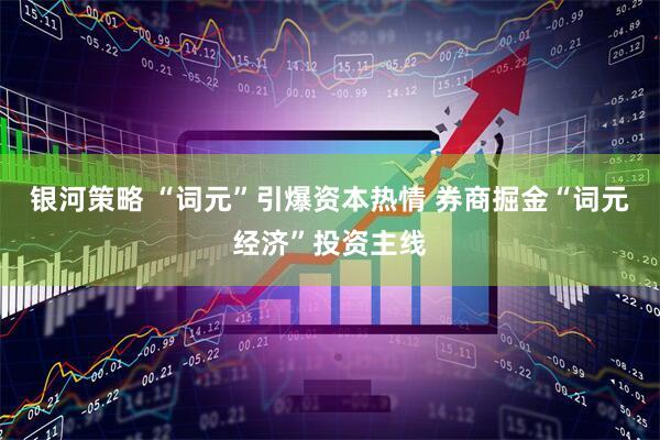 银河策略 “词元”引爆资本热情 券商掘金“词元经济”投资主线