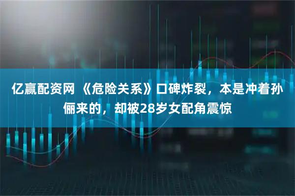 亿赢配资网 《危险关系》口碑炸裂，本是冲着孙俪来的，却被28岁女配角震惊