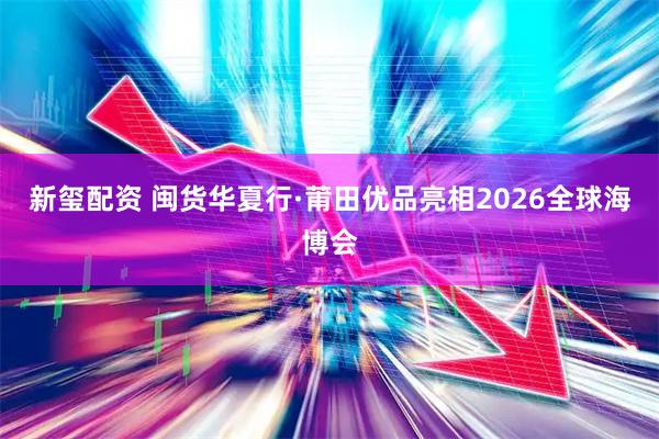 新玺配资 闽货华夏行·莆田优品亮相2026全球海博会