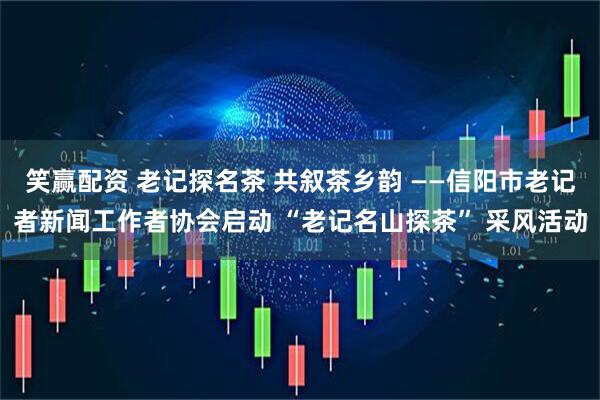 笑赢配资 老记探名茶 共叙茶乡韵 ——信阳市老记者新闻工作者协会启动 “老记名山探茶” 采风活动