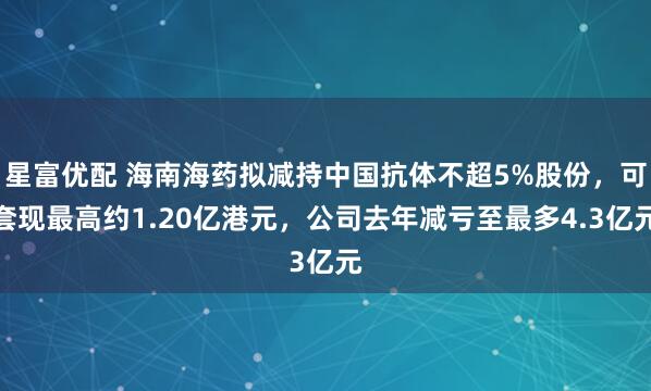 星富优配 海南海药拟减持中国抗体不超5%股份，可套现最高约1.20亿港元，公司去年减亏至最多4.3亿元