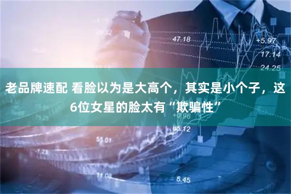 老品牌速配 看脸以为是大高个，其实是小个子，这6位女星的脸太有“欺骗性”