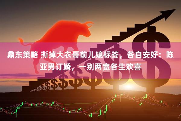 鼎东策略 撕掉大衣哥前儿媳标签，各自安好：陈亚男订婚，一别两宽各生欢喜