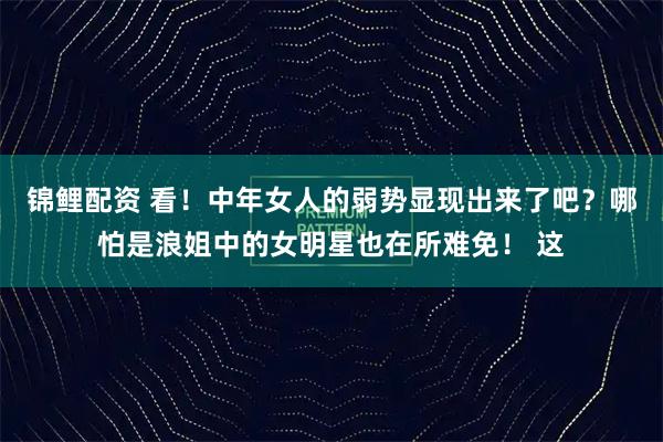 锦鲤配资 看！中年女人的弱势显现出来了吧？哪怕是浪姐中的女明星也在所难免！ 这