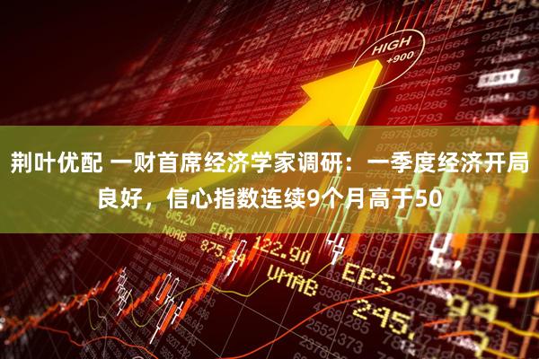 荆叶优配 一财首席经济学家调研：一季度经济开局良好，信心指数连续9个月高于50