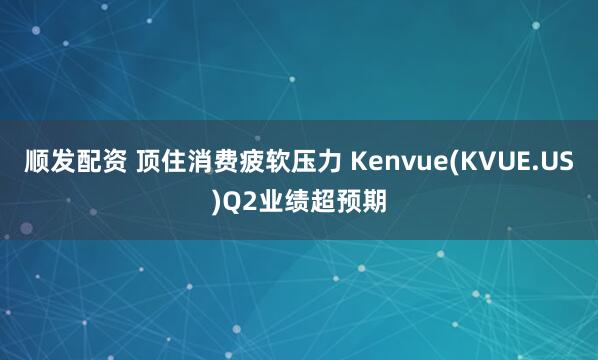 顺发配资 顶住消费疲软压力 Kenvue(KVUE.US)Q2业绩超预期