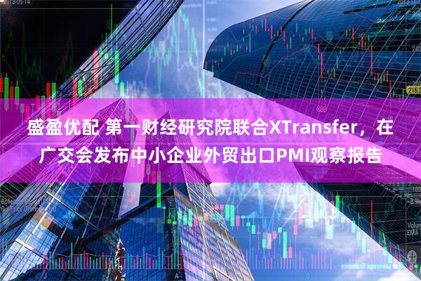 盛盈优配 第一财经研究院联合XTransfer，在广交会发布中小企业外贸出口PMI观察报告