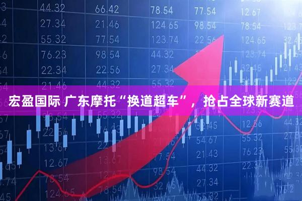 宏盈国际 广东摩托“换道超车”，抢占全球新赛道