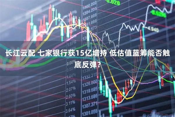 长江云配 七家银行获15亿增持 低估值蓝筹能否触底反弹？