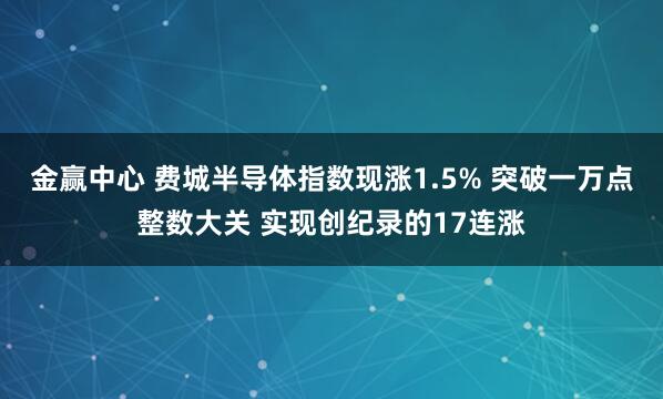 金赢中心 费城半导体指数现涨1.5% 突破一万点整数大关 实现创纪录的17连涨