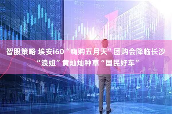 智股策略 埃安i60“嗨购五月天”团购会降临长沙 “浪姐”黄灿灿种草“国民好车”