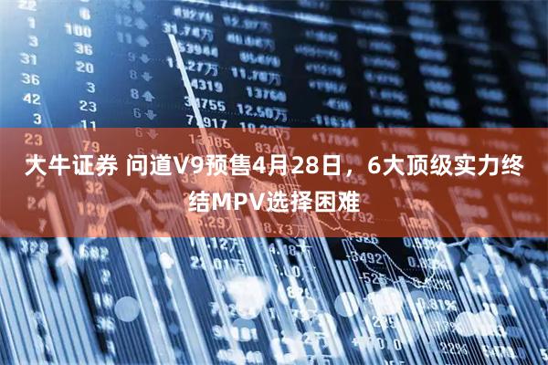 大牛证券 问道V9预售4月28日，6大顶级实力终结MPV选择困难
