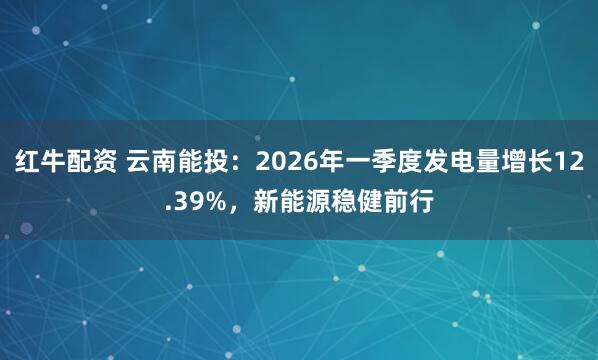 红牛配资 云南能投：2026年一季度发电量增长12.39%，新能源稳健前行