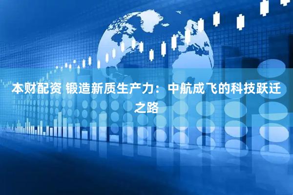 本财配资 锻造新质生产力：中航成飞的科技跃迁之路