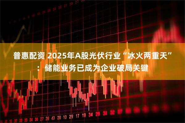 普惠配资 2025年A股光伏行业“冰火两重天”：储能业务已成为企业破局关键