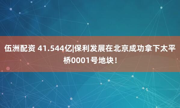 伍洲配资 41.544亿|保利发展在北京成功拿下太平桥0001号地块！