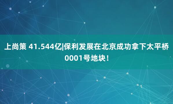 上尚策 41.544亿|保利发展在北京成功拿下太平桥0001号地块！