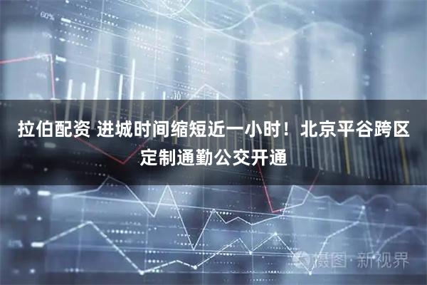 拉伯配资 进城时间缩短近一小时！北京平谷跨区定制通勤公交开通