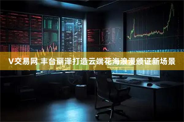 V交易网 丰台丽泽打造云端花海浪漫颁证新场景