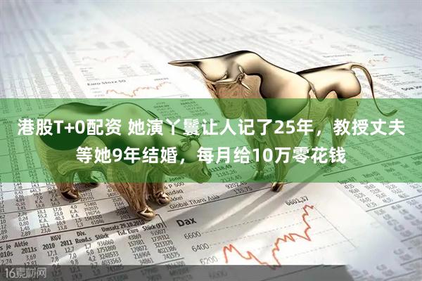 港股T+0配资 她演丫鬟让人记了25年，教授丈夫等她9年结婚，每月给10万零花钱