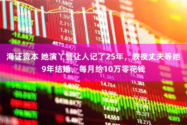 海证资本 她演丫鬟让人记了25年，教授丈夫等她9年结婚，每月给10万零花钱