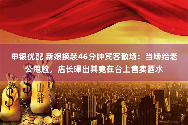 申银优配 新娘换装46分钟宾客散场：当场给老公甩脸，店长曝出其竟在台上售卖酒水