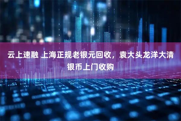云上速融 上海正规老银元回收，袁大头龙洋大清银币上门收购