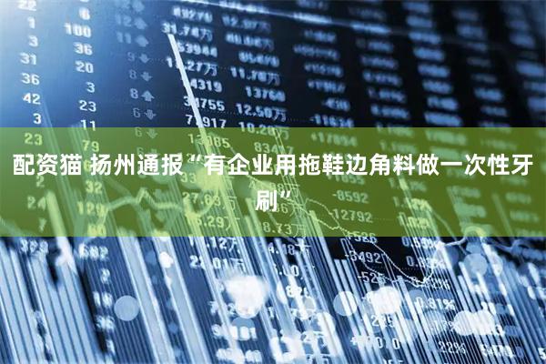 配资猫 扬州通报“有企业用拖鞋边角料做一次性牙刷”