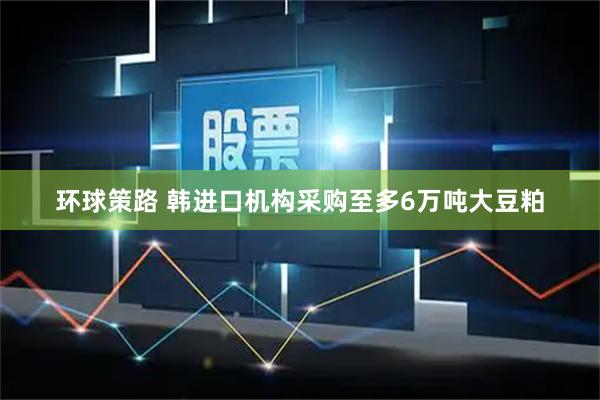 环球策路 韩进口机构采购至多6万吨大豆粕