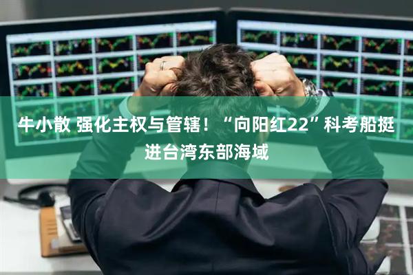 牛小散 强化主权与管辖！“向阳红22”科考船挺进台湾东部海域