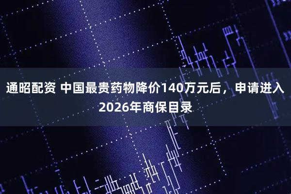 通昭配资 中国最贵药物降价140万元后，申请进入2026年商保目录