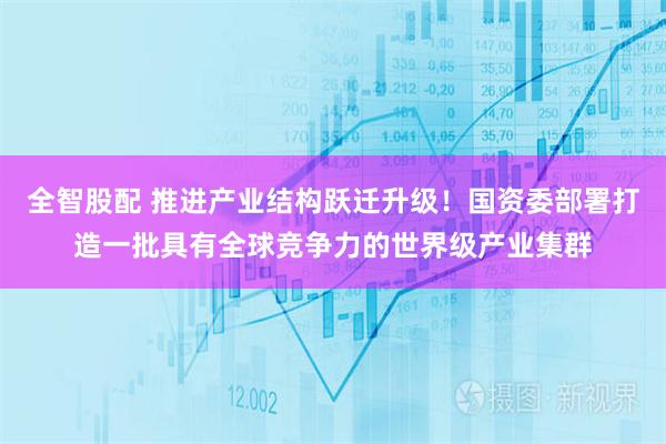 全智股配 推进产业结构跃迁升级！国资委部署打造一批具有全球竞争力的世界级产业集群