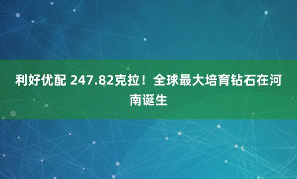 利好优配 247.82克拉！全球最大培育钻石在河南诞生