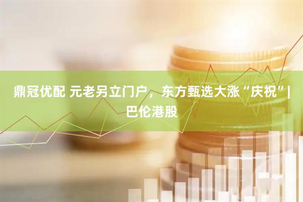 鼎冠优配 元老另立门户，东方甄选大涨“庆祝”|巴伦港股