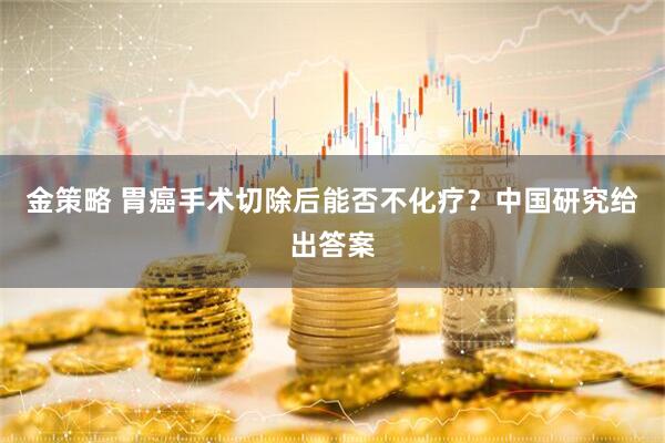 金策略 胃癌手术切除后能否不化疗?中国研究给出答案