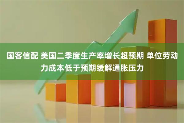 国客信配 美国二季度生产率增长超预期 单位劳动力成本低于预期缓解通胀压力