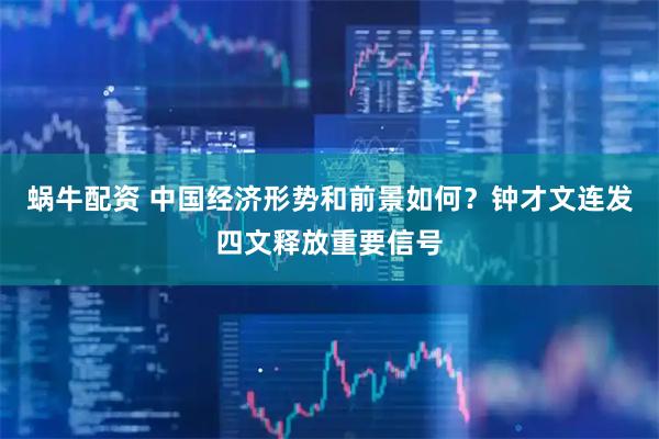 蜗牛配资 中国经济形势和前景如何？钟才文连发四文释放重要信号